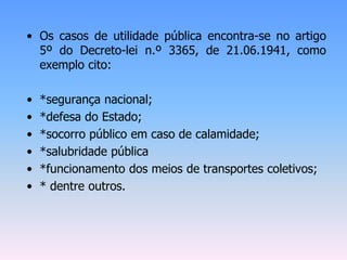 • Os casos de utilidade pública encontra-se no artigo
5º do Decreto-lei n.º 3365, de 21.06.1941, como
exemplo cito:
• *segurança nacional;
• *defesa do Estado;
• *socorro público em caso de calamidade;
• *salubridade pública
• *funcionamento dos meios de transportes coletivos;
• * dentre outros.
 