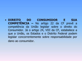 • DIREITO DO CONSUMIDOR E SUA
COMPETÊNCIA – No artigo 22 da CF prevê a
competência da União legislar sobre o direito do
Consumidor. Já o artigo 24, VIII da CF, estabelece a
que a União, os Estados e o Distrito Federal podem
legislar concorrentemente sobre responsabilidade por
dano ao consumidor.
 