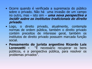 • Ocorre quando é verificada a supremacia do público
sobre o privado. Não há uma invasão de um campo
no outro, mas – isto sim – uma nova perspectiva a
incidir sobre os institutos tradicionais do direito
privado.
• Logo, o direito privado, atualmente, contempla
normas de ordem pública, também o direito privado
contém preceitos de interesse geral, também os
institutos de direito privado possuem marcada função
social.
• Pensamento do jurista argentino Ricardo Luis
Lorenzetti - “É necessário recuperar os bens
públicos, e a perspectiva pública, para resolver os
problemas privados”.
 