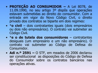 • PROTEÇÃO AO CONSUMIDOR – A Lei 8078, de
11.09.1990, no seu artigo 3º dispôs que operações
estavam submetidas ao direito do consumidor. Com a
entrada em vigor do Novo Código Civil, o direito
privado dos contratos se biparte em dois regimes:
• *o civil – dois contratantes iguais (dois empresários
ou dois não empresários). O contrato vai submeter ao
Código Civil.
• *e o de tutela dos consumidores – contratantes
desiguais (um empresário e um não empresário). O
contrato vai submeter ao Código de Defesa do
Consumidor.
• Adi n.º 2591 – O STF, em meados de 2006 declarou
ser constitucional as disposições do Código de Defesa
do Consumidor sobre os contratos bancários nas
operações ativas.
 