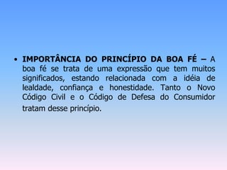 • IMPORTÂNCIA DO PRINCÍPIO DA BOA FÉ – A
boa fé se trata de uma expressão que tem muitos
significados, estando relacionada com a idéia de
lealdade, confiança e honestidade. Tanto o Novo
Código Civil e o Código de Defesa do Consumidor
tratam desse princípio.
 