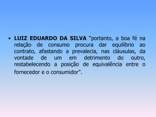 • LUIZ EDUARDO DA SILVA “portanto, a boa fé na
relação de consumo procura dar equilíbrio ao
contrato, afastando a prevalecia, nas cláusulas, da
vontade de um em detrimento do outro,
restabelecendo a posição de equivalência entre o
fornecedor e o consumidor”.
 