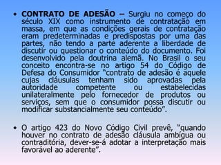 • CONTRATO DE ADESÃO – Surgiu no começo do
século XIX como instrumento de contratação em
massa, em que as condições gerais de contratação
eram predeterminadas e predispostas por uma das
partes, não tendo a parte aderente a liberdade de
discutir ou questionar o conteúdo do documento. Foi
desenvolvido pela doutrina alemã. No Brasil o seu
conceito encontra-se no artigo 54 do Código de
Defesa do Consumidor “contrato de adesão é aquele
cujas cláusulas tenham sido aprovadas pela
autoridade competente ou estabelecidas
unilateralmente pelo fornecedor de produtos ou
serviços, sem que o consumidor possa discutir ou
modificar substancialmente seu conteúdo”.
• O artigo 423 do Novo Código Civil prevê, “quando
houver no contrato de adesão cláusula ambígua ou
contraditória, dever-se-á adotar a interpretação mais
favorável ao aderente”.
 