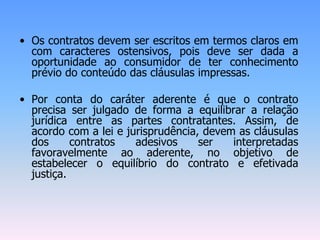 • Os contratos devem ser escritos em termos claros em
com caracteres ostensivos, pois deve ser dada a
oportunidade ao consumidor de ter conhecimento
prévio do conteúdo das cláusulas impressas.
• Por conta do caráter aderente é que o contrato
precisa ser julgado de forma a equilibrar a relação
jurídica entre as partes contratantes. Assim, de
acordo com a lei e jurisprudência, devem as cláusulas
dos contratos adesivos ser interpretadas
favoravelmente ao aderente, no objetivo de
estabelecer o equilíbrio do contrato e efetivada
justiça.
 