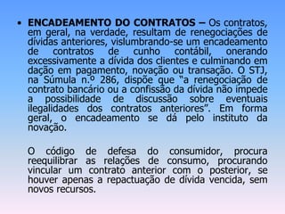 • ENCADEAMENTO DO CONTRATOS – Os contratos,
em geral, na verdade, resultam de renegociações de
dívidas anteriores, vislumbrando-se um encadeamento
de contratos de cunho contábil, onerando
excessivamente a dívida dos clientes e culminando em
dação em pagamento, novação ou transação. O STJ,
na Súmula n.º 286, dispõe que “a renegociação de
contrato bancário ou a confissão da dívida não impede
a possibilidade de discussão sobre eventuais
ilegalidades dos contratos anteriores”. Em forma
geral, o encadeamento se dá pelo instituto da
novação.
O código de defesa do consumidor, procura
reequilibrar as relações de consumo, procurando
vincular um contrato anterior com o posterior, se
houver apenas a repactuação de dívida vencida, sem
novos recursos.
 