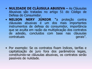 • NULIDADE DE CLÁUSULA ABUSIVA – As Cláusulas
Abusivas são tratadas no artigo 51 do Código de
Defesa do Consumidor.
• NELSON NERY JÚNIOR “a proteção contra
cláusulas abusivas é um dos mais importantes
instrumentos de defesa do consumidor, importância
que se avulta em razão da multiplicação dos contratos
de adesão, concluídos com base nas cláusulas
contratuais gerais”.
• Por exemplo: Se os contratos fixam índices, tarifas e
capitalização de juro fora dos parâmetros legais,
constituindo-se cláusulas abusivas, os contratos serão
passíveis de nulidade.
 
