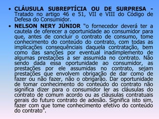 • CLÁUSULA SUBREPTÍCIA OU DE SURPRESA -
Tratado no artigo 46 e 51, VII e VIII do Código de
Defesa do Consumidor.
• NELSON NERY JÚNIOR “o fornecedor deverá ter a
cautela de oferecer a oportunidade ao consumidor para
que, antes de concluir o contrato de consumo, tome
conhecimento do conteúdo do contrato, com todas as
implicações consequênciais daquela contratação, bem
como das sanções por eventual inadimplemento de
algumas prestações a ser assumida no contrato. Não
sendo dada essa oportunidade ao consumidor, as
prestações por ele assumidas no contrato, sejam
prestações que envolvem obrigação de dar como de
fazer ou não fazer, não o obrigarão. Dar oportunidade
de tomar conhecimento do conteúdo do contrato não
significa dizer para o consumidor ler as cláusulas do
contrato de comum acordo ou as cláusulas contratuais
gerais do futuro contrato de adesão. Significa isto sim,
fazer com que tome conhecimento efetivo do conteúdo
do contrato”.
 