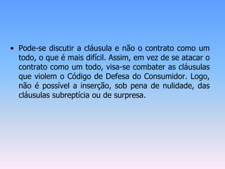 • Pode-se discutir a cláusula e não o contrato como um
todo, o que é mais difícil. Assim, em vez de se atacar o
contrato como um todo, visa-se combater as cláusulas
que violem o Código de Defesa do Consumidor. Logo,
não é possível a inserção, sob pena de nulidade, das
cláusulas subreptícia ou de surpresa.
 