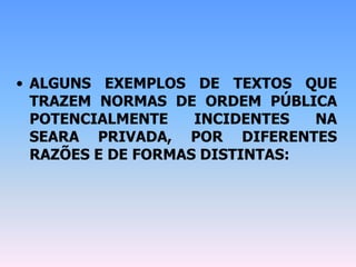 • ALGUNS EXEMPLOS DE TEXTOS QUE
TRAZEM NORMAS DE ORDEM PÚBLICA
POTENCIALMENTE INCIDENTES NA
SEARA PRIVADA, POR DIFERENTES
RAZÕES E DE FORMAS DISTINTAS:
 
