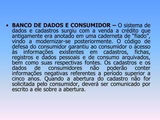 • BANCO DE DADOS E CONSUMIDOR – O sistema de
dados e cadastros surgiu com a venda a crédito que
antigamente era anotado em uma caderneta de “fiado”,
vindo a modernizar-se posteriormente. O código de
defesa do consumidor garantiu ao consumidor o acesso
às informações existentes em cadastros, fichas,
registros e dados pessoais e de consumo arquivados,
bem como suas respectivas fontes. Os cadastros e os
dados de consumidores não poderão conter
informações negativas referentes a período superior a
cinco anos. Quando a abertura do cadastro não for
solicitada pelo consumidor, deverá ser comunicado por
escrito a ele sobre a abertura.
 