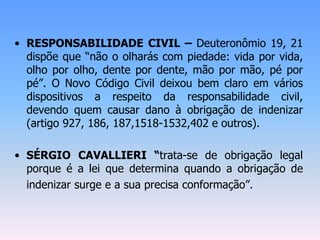 • RESPONSABILIDADE CIVIL – Deuteronômio 19, 21
dispõe que “não o olharás com piedade: vida por vida,
olho por olho, dente por dente, mão por mão, pé por
pé”. O Novo Código Civil deixou bem claro em vários
dispositivos a respeito da responsabilidade civil,
devendo quem causar dano à obrigação de indenizar
(artigo 927, 186, 187,1518-1532,402 e outros).
• SÉRGIO CAVALLIERI “trata-se de obrigação legal
porque é a lei que determina quando a obrigação de
indenizar surge e a sua precisa conformação”.
 