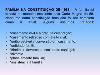 FAMÍLIA NA CONSTITUIÇÃO DE 1988 – A família foi
tratada de maneira excelente pela Carta Magna de 88.
Nenhuma outra constituição brasileira foi tão completa
como a atual. Alguns assuntos tratados:
• *casamento civil e a gratuita celebração;
• *casamento religioso com efeito civil;
• *união estável e conversão em casamento;
• *entidade familiar;
• *direitos e deveres da sociedade conjugal;
• *divórcio
• *planejamento familiar;
• *assistência à família.
 