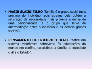 • NAGIB SLAIBI FILHO “família é o grupo social mais
próximo do indivíduo, pois através dela obtém a
satisfação da necessidade mais próxima e densa de
uma personalidade: é o grupo que serve de
intermediação entre o indivíduo e os demais grupos
sociais”.
• PENSAMENTO DE FRIEDRICH HEGEL “sobre um
sistema tricotômico sobreviveu às adaptações do
mundo em conflito, coexistindo a família, a sociedade
civil e o Estado”.
 