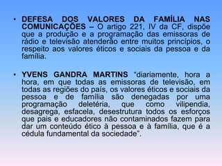 • DEFESA DOS VALORES DA FAMÍLIA NAS
COMUNICAÇÕES – O artigo 221, IV da CF, dispõe
que a produção e a programação das emissoras de
rádio e televisão atenderão entre muitos princípios, o
respeito aos valores éticos e sociais da pessoa e da
família.
• YVENS GANDRA MARTINS “diariamente, hora a
hora, em que todas as emissoras de televisão, em
todas as regiões do país, os valores éticos e sociais da
pessoa e de família são denegadas por uma
programação deletéria, que como vilipendia,
desagrega, esfacela, desestrutura todos os esforços
que pais e educadores não contaminados fazem para
dar um conteúdo ético à pessoa e à família, que é a
cédula fundamental da sociedade”.
 