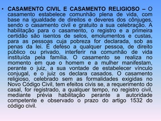• CASAMENTO CIVIL E CASAMENTO RELIGIOSO – O
casamento estabelece comunhão plena de vida, com
base na igualdade de direitos e deveres dos cônjuges,
sendo o casamento civil e gratuito a sua celebração. A
habilitação para o casamento, o registro e a primeira
certidão são isentos de selos, emolumentos e custas,
para as pessoas cuja pobreza for declarada, sob as
penas da lei. É defeso a qualquer pessoa, de direito
público ou privado, interferir na comunhão de vida
instituída pela família. O casamento se realiza no
momento em que o homem e a mulher manifestam,
perante o juiz, a sua vontade de estabelecer vínculo
conjugal, e o juiz os declara casados. O casamento
religioso, celebrado sem as formalidades exigidas no
Novo Código Civil, tem efeitos civis se, a requerimento do
casal, for registrado, a qualquer tempo, no registro civil,
mediante prévia habilitação perante a autoridade
competente e observado o prazo do artigo 1532 do
código civil.
 