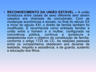 • RECONHECIMENTO DA UNIÃO ESTÁVEL – A união
duradoura entre casais de sexo diferente sem serem
casados era chamada de concubinato. Com as
mudanças econômicas e sociais, no final do século XX
e início do século XXI, o direito de família também foi
modificado. É reconhecida como entidade familiar a
união entre o homem e a mulher, configurada na
convivência pública, contínua e duradoura e
estabelecida com o objetivo de constituição de família,
conforme o artigo 1723 do CC. As relações pessoais
entre os companheiros obedecem aos deveres de
lealdade, respeito e assistência, e de guarda, sustento
e educação dos filhos.
 