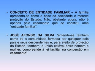 • CONCEITO DE ENTIDADE FAMILIAR – A família
apresenta-se como a base da sociedade e merece
proteção do Estado. Não, obstante agora, não é
apenas pelo casamento que se constitui uma
“entidade familiar”.
• JOSÉ AFONSO DA SILVA “entende-se também
como tal a comunidade formada por qualquer dois
pais e seus descendentes e, para efeito de proteção
do Estado, também, a união estável entre homem e
mulher, compreende à lei facilitar na conversão em
casamento”.
 