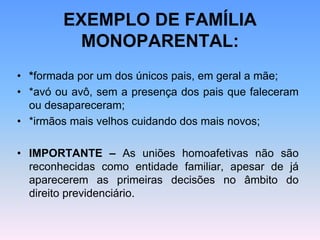 EXEMPLO DE FAMÍLIA
MONOPARENTAL:
• *formada por um dos únicos pais, em geral a mãe;
• *avó ou avô, sem a presença dos pais que faleceram
ou desapareceram;
• *irmãos mais velhos cuidando dos mais novos;
• IMPORTANTE – As uniões homoafetivas não são
reconhecidas como entidade familiar, apesar de já
aparecerem as primeiras decisões no âmbito do
direito previdenciário.
 