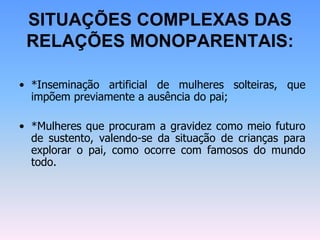 SITUAÇÕES COMPLEXAS DAS
RELAÇÕES MONOPARENTAIS:
• *Inseminação artificial de mulheres solteiras, que
impõem previamente a ausência do pai;
• *Mulheres que procuram a gravidez como meio futuro
de sustento, valendo-se da situação de crianças para
explorar o pai, como ocorre com famosos do mundo
todo.
 