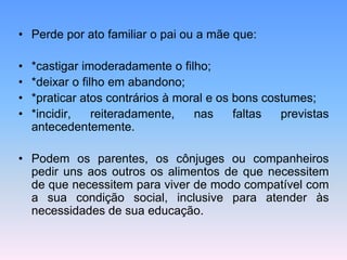• Perde por ato familiar o pai ou a mãe que:
• *castigar imoderadamente o filho;
• *deixar o filho em abandono;
• *praticar atos contrários à moral e os bons costumes;
• *incidir, reiteradamente, nas faltas previstas
antecedentemente.
• Podem os parentes, os cônjuges ou companheiros
pedir uns aos outros os alimentos de que necessitem
de que necessitem para viver de modo compatível com
a sua condição social, inclusive para atender às
necessidades de sua educação.
 
