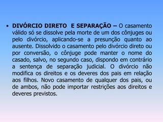 • DIVÓRCIO DIRETO E SEPARAÇÃO – O casamento
válido só se dissolve pela morte de um dos cônjuges ou
pelo divórcio, aplicando-se a presunção quanto ao
ausente. Dissolvido o casamento pelo divórcio direto ou
por conversão, o cônjuge pode manter o nome do
casado, salvo, no segundo caso, dispondo em contrário
a sentença de separação judicial. O divórcio não
modifica os direitos e os deveres dos pais em relação
aos filhos. Novo casamento de qualquer dos pais, ou
de ambos, não pode importar restrições aos direitos e
deveres previstos.
 