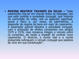 • REGINA BEATRIZ TAVARES DA SILVA – “pelo
casamento cria-se um vínculo entre os cônjuges, em
que está contida a sociedade conjugal, que importa
na comunhão de vidas, sob os aspectos espiritual,
social e físico e, por vezes, de patrimônios, a
depender do regime de bens em vigor do casamento.
A separação judicial dissolve a sociedade conjugal,
com a produção de efeitos constantes nos artigos
1575 e 1576, mas conserva íntegro o vínculo entre
os consortes, de modo a impedir de contrair novo
casamento. O divórcio, a morte real e a morte
presumida extinguem o vínculo conjugal que padecia
de vício em sua constituição”.
 