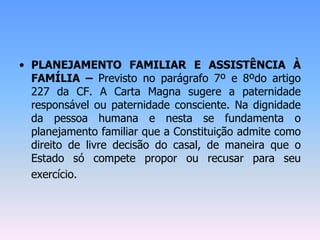 • PLANEJAMENTO FAMILIAR E ASSISTÊNCIA À
FAMÍLIA – Previsto no parágrafo 7º e 8ºdo artigo
227 da CF. A Carta Magna sugere a paternidade
responsável ou paternidade consciente. Na dignidade
da pessoa humana e nesta se fundamenta o
planejamento familiar que a Constituição admite como
direito de livre decisão do casal, de maneira que o
Estado só compete propor ou recusar para seu
exercício.
 