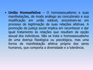 • União Homoafetiva – O homossexualismo e suas
manifestações, de modo análogo ao concubinato e sua
modificação em união estável, encontram-se em
processo de legitimação de suas relações afetivas. A
promoção da justiça social implica em reconhecer e dar
igual tratamento às relações que resultam da opção
sexual dos indivíduos. Não se trata o homossexualismo
de uma doença fisiológica ou psicológica, mas uma
forma de manifestação afetiva própria dos seres
humanos, que comporta a diversidade e a tolerância.
 