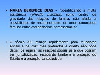 • MARIA BERENICE DIAS – “Identificando a multa
assistência (affectio maritatis) como centro de
gravidade das relações de familia, não afasta a
possibilidade de reconhecimento de uma comunidade
familiar entre companheiros homossexuais.”
• O século XXI avança rapidamente para mudanças
sociais e de costumes profundos e direito não pode
deixar de regular as relações sociais para que possam
ser jurisdicizadas, recebendo também a proteção do
Estado e a proteção da sociedade.
 