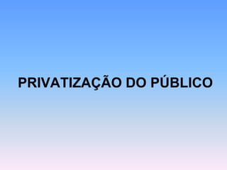PRIVATIZAÇÃO DO PÚBLICO
 