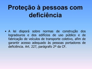 Proteção à pessoas com
deficiência
• A lei disporá sobre normas de construção dos
logradouros e dos edifícios de uso público e de
fabricação de veículos de transporte coletivo, afim de
garantir acesso adequado às pessoas portadores de
deficiência. Art. 227, parágrafo 2º da CF.
 