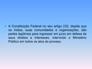 • A Constituição Federal no seu artigo 232, dispõe que
os índios, suas comunidades e organizações, são
partes legítimas para ingressar em juízo em defesa de
seus direitos e interesses, intervindo o Ministério
Público em todos os atos do proceso.
 