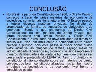 CONCLUSÃO
• No Brasil, a partir da Constituição de 1988, o Direito Público
começou a tratar de várias matérias da economia e da
sociedade, como jamais tinha feito antes. O Estado passou
a tutelar diversas matérias privadas: No direito de
propriedade, de família, de sucessão, de obrigações e de
empresas. Surgiu o que chamamos de Direito Civil
Constitucional, ou seja, matérias de Direito Privado, que
foram dispostas pelo Direito Público. O Direito Civil
Constitucional é o resultado da nova realidade do direito no
século XXI. Não tem mais efeito a polaridade entre direito
privado e público, pois este passa a dispor sobre quase
tudo, inclusive, as relações de família, espaço maior da
individualidade. Apesar disso, o direito civil ainda representa
o marco da liberdade e da vontade humana, que precisa ser
preservada e protegida do LEVIATÃ. Assim, o direito civil
constitucional não só dispõe sobre as matérias de direito
privado, que foram constitucionalizadas, mas também sobre
a defesa da sociedade e da economia livre frente a
voracidade estatal.
 