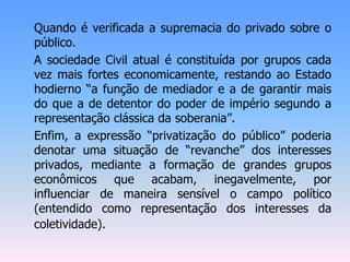 Quando é verificada a supremacia do privado sobre o
público.
A sociedade Civil atual é constituída por grupos cada
vez mais fortes economicamente, restando ao Estado
hodierno “a função de mediador e a de garantir mais
do que a de detentor do poder de império segundo a
representação clássica da soberania”.
Enfim, a expressão “privatização do público” poderia
denotar uma situação de “revanche” dos interesses
privados, mediante a formação de grandes grupos
econômicos que acabam, inegavelmente, por
influenciar de maneira sensível o campo político
(entendido como representação dos interesses da
coletividade).
 