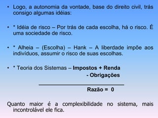 • Logo, a autonomia da vontade, base do direito civil, trás
consigo algumas idéias:
• * Idéia de risco – Por trás de cada escolha, há o risco. É
uma sociedade de risco.
• * Alheia – (Escolha) – Hank – A liberdade impõe aos
indivíduos, assumir o risco de suas escolhas.
• * Teoria dos Sistemas – Impostos + Renda
- Obrigações
____________________________
Razão = 0
Quanto maior é a complexibilidade no sistema, mais
incontrolável ele fica.
 