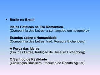 • Berlin no Brasil
Ideias Políticas na Era Romântica
(Companhia das Letras, a ser lançado em novembro)
Estudos sobre a Humanidade
(Companhia das Letras, trad. Rosaura Eichenberg)
A Força das Ideias
(Cia. das Letras, tradução de Rosaura Eichenberg)
O Sentido de Realidade
(Civilização Brasileira, tradução de Renato Aguiar)
 
