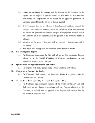 Page 9 of 36
13.2. Policies and certificates for insurance shall be delivered by the Contractor to the
Engineer for the Engineer’s approval before the Start Date. All such insurance
shall provide for compensation to be payable in the types and proportions of
currencies required to rectify the loss or damage incurred.
13.3. If the Contractor does not provide any of the policies and certificates required, the
Employer may affect the insurance which the Contractor should have provided
and recover the premiums the Employer has paid from payments otherwise due to
the Contractor or, if no payment is due, the payment of the premiums shall be a
debt due.
13.4. Alterations to the terms of insurance shall not be made without the approval of
the Engineer.
13.5. Both parties shall comply with any conditions of the insurance policies.
14. Site Investigation Reports
14.1. The Contractor, in preparing the Bid, shall rely on any Site Investigation Reports
referred to in the Special Conditions of Contract, supplemented by any
information available to the contractor.
15. Queries about the Special Conditions of Contract
15.1. The Engineer will clarify queries on the Special Conditions of Contract.
16. Contractor to Construct the Works
16.1. The Contractor shall construct and install the Works in accordance with the
Specifications and Drawings.
17. The Works to Be Completed by the Intended Completion Date
17.1. The Contractor may commence execution of the Works on the Start Date and
shall carry out the Works in accordance with the Program submitted by the
Contractor, as updated with the approval of the Engineer, and complete them by
the Intended Completion Date.
 
