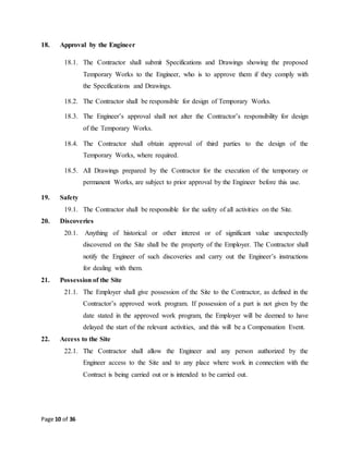 Page 10 of 36
18. Approval by the Engineer
18.1. The Contractor shall submit Specifications and Drawings showing the proposed
Temporary Works to the Engineer, who is to approve them if they comply with
the Specifications and Drawings.
18.2. The Contractor shall be responsible for design of Temporary Works.
18.3. The Engineer’s approval shall not alter the Contractor’s responsibility for design
of the Temporary Works.
18.4. The Contractor shall obtain approval of third parties to the design of the
Temporary Works, where required.
18.5. All Drawings prepared by the Contractor for the execution of the temporary or
permanent Works, are subject to prior approval by the Engineer before this use.
19. Safety
19.1. The Contractor shall be responsible for the safety of all activities on the Site.
20. Discoveries
20.1. Anything of historical or other interest or of significant value unexpectedly
discovered on the Site shall be the property of the Employer. The Contractor shall
notify the Engineer of such discoveries and carry out the Engineer’s instructions
for dealing with them.
21. Possession of the Site
21.1. The Employer shall give possession of the Site to the Contractor, as defined in the
Contractor’s approved work program. If possession of a part is not given by the
date stated in the approved work program, the Employer will be deemed to have
delayed the start of the relevant activities, and this will be a Compensation Event.
22. Access to the Site
22.1. The Contractor shall allow the Engineer and any person authorized by the
Engineer access to the Site and to any place where work in connection with the
Contract is being carried out or is intended to be carried out.
 