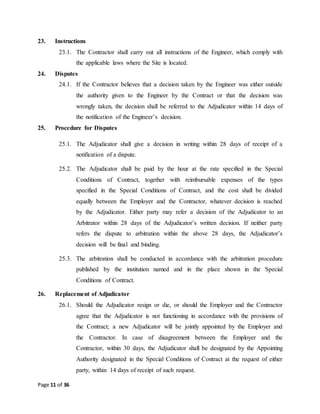 Page 11 of 36
23. Instructions
23.1. The Contractor shall carry out all instructions of the Engineer, which comply with
the applicable laws where the Site is located.
24. Disputes
24.1. If the Contractor believes that a decision taken by the Engineer was either outside
the authority given to the Engineer by the Contract or that the decision was
wrongly taken, the decision shall be referred to the Adjudicator within 14 days of
the notification of the Engineer’s decision.
25. Procedure for Disputes
25.1. The Adjudicator shall give a decision in writing within 28 days of receipt of a
notification of a dispute.
25.2. The Adjudicator shall be paid by the hour at the rate specified in the Special
Conditions of Contract, together with reimbursable expenses of the types
specified in the Special Conditions of Contract, and the cost shall be divided
equally between the Employer and the Contractor, whatever decision is reached
by the Adjudicator. Either party may refer a decision of the Adjudicator to an
Arbitrator within 28 days of the Adjudicator’s written decision. If neither party
refers the dispute to arbitration within the above 28 days, the Adjudicator’s
decision will be final and binding.
25.3. The arbitration shall be conducted in accordance with the arbitration procedure
published by the institution named and in the place shown in the Special
Conditions of Contract.
26. Replacement of Adjudicator
26.1. Should the Adjudicator resign or die, or should the Employer and the Contractor
agree that the Adjudicator is not functioning in accordance with the provisions of
the Contract; a new Adjudicator will be jointly appointed by the Employer and
the Contractor. In case of disagreement between the Employer and the
Contractor, within 30 days, the Adjudicator shall be designated by the Appointing
Authority designated in the Special Conditions of Contract at the request of either
party, within 14 days of receipt of such request.
 