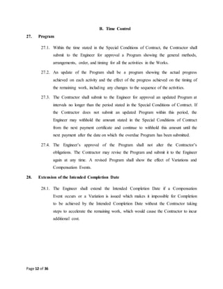 Page 12 of 36
B. Time Control
27. Program
27.1. Within the time stated in the Special Conditions of Contract, the Contractor shall
submit to the Engineer for approval a Program showing the general methods,
arrangements, order, and timing for all the activities in the Works.
27.2. An update of the Program shall be a program showing the actual progress
achieved on each activity and the effect of the progress achieved on the timing of
the remaining work, including any changes to the sequence of the activities.
27.3. The Contractor shall submit to the Engineer for approval an updated Program at
intervals no longer than the period stated in the Special Conditions of Contract. If
the Contractor does not submit an updated Program within this period, the
Engineer may withhold the amount stated in the Special Conditions of Contract
from the next payment certificate and continue to withhold this amount until the
next payment after the date on which the overdue Program has been submitted.
27.4. The Engineer’s approval of the Program shall not alter the Contractor’s
obligations. The Contractor may revise the Program and submit it to the Engineer
again at any time. A revised Program shall show the effect of Variations and
Compensation Events.
28. Extension of the Intended Completion Date
28.1. The Engineer shall extend the Intended Completion Date if a Compensation
Event occurs or a Variation is issued which makes it impossible for Completion
to be achieved by the Intended Completion Date without the Contractor taking
steps to accelerate the remaining work, which would cause the Contractor to incur
additional cost.
 