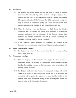 Page 13 of 36
29. Acceleration
29.1. The Engineer shall decide whether and by how much to extend the Intended
Completion Date within 21 days of the Contractor asking the Engineer for a
decision upon the effect of a Compensation Event or Variation and submitting
full supporting information. If the Contractor has failed to give early warning of a
delay or has failed to cooperate in dealing with a delay, the delay by this failure
shall not be considered in assessing the new Intended Completion Date
29.2. When the Employer wants the Contractor to finish before the Intended
Completion Date, the Engineer will obtain priced proposals for achieving the
necessary acceleration from the Contractor. If the Employer accepts these
proposals, the Intended Completion Date will be adjusted accordingly and
confirmed by both the Employer and the Contractor.
29.3. If the Contractor’s priced proposals for acceleration are accepted by the
Employer, they are incorporated in the Contract Price and treated as a Variation.
30. Delays Ordered by the Engineer
30.1. The Engineer may instruct the Contractor to delay the start or progress of any
activity within the Works.
31. Management Meetings
31.1. Either the Engineer or the Contractor may require the other to attend a
management meeting. The business of a management meeting shall be to review
the plans for remaining work and to deal with matters raised in accordance with
the early warning procedure.
31.2. The Engineer shall record the business of management meetings and provide
copies of the record to those attending the meeting and to the Employer. The
responsibility of the parties for actions to be taken shall be decided by the
Engineer either at the management meeting or after the management meeting and
stated in writing to all who attended the meeting.
 