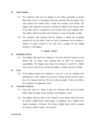 Page 14 of 36
32. Early Warning
32.1. The Contractor shall warn the Engineer at the earliest opportunity of specific
likely future events or circumstances that may adversely affect the quality of the
work increase the Contract Price or delay the execution of the Works. The
Engineer may require the Contractor to provide an estimate of the expected effect
of the future event or circumstance on the Contract Price and Completion Date.
The estimate shall be provided by the Contractor as soon as reasonably possible.
32.2. The Contractor shall cooperate with the Engineer in making and considering
proposals for how the effect of such an event or circumstance can be avoided or
reduced by anyone involved in the work and in carrying out any resulting
instruction of the Engineer.
C. Quality Control
33. Identifying Defects
33.1. The Engineer shall check the Contractor’s work and notify the Contractor of any
Defects that are found. Such checking shall not affect the Contractor’s
responsibilities. The Engineer may instruct the Contractor to search for a Defect
and to uncover and test any work that the Engineer considers may have a Defect.
34. Tests
34.1. If the Engineer instructs the Contractor to carry out a test not specified in the
Specification to check whether any work has a Defect and the test shows that it
does, the Contractor shall pay for the test and any samples. If there is no Defect,
the test shall be a Compensation Event.
35. Correction of Defects
35.1. Every time notice of a Defect is given, the Contractor shall correct the notified
Defect within the length of time specified by the Engineer’s notice.
35.2. The Engineer shall give notice to the Contractor of any Defects before the end of
the Defects Liability Period, which begins at Completion, and is defined in the
Special Conditions of Contract. The Defects Liability Period shall be extended
for as long as Defects remain to be corrected.
 