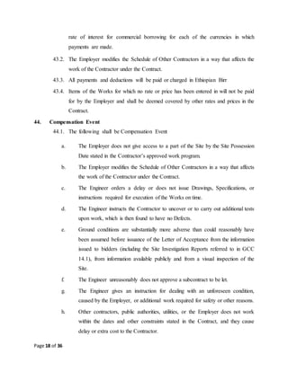 Page 18 of 36
rate of interest for commercial borrowing for each of the currencies in which
payments are made.
43.2. The Employer modifies the Schedule of Other Contractors in a way that affects the
work of the Contractor under the Contract.
43.3. All payments and deductions will be paid or charged in Ethiopian Birr
43.4. Items of the Works for which no rate or price has been entered in will not be paid
for by the Employer and shall be deemed covered by other rates and prices in the
Contract.
44. Compensation Event
44.1. The following shall be Compensation Event
a. The Employer does not give access to a part of the Site by the Site Possession
Date stated in the Contractor’s approved work program.
b. The Employer modifies the Schedule of Other Contractors in a way that affects
the work of the Contractor under the Contract.
c. The Engineer orders a delay or does not issue Drawings, Specifications, or
instructions required for execution of the Works on time.
d. The Engineer instructs the Contractor to uncover or to carry out additional tests
upon work, which is then found to have no Defects.
e. Ground conditions are substantially more adverse than could reasonably have
been assumed before issuance of the Letter of Acceptance from the information
issued to bidders (including the Site Investigation Reports referred to in GCC
14.1), from information available publicly and from a visual inspection of the
Site.
f. The Engineer unreasonably does not approve a subcontract to be let.
g. The Engineer gives an instruction for dealing with an unforeseen condition,
caused by the Employer, or additional work required for safety or other reasons.
h. Other contractors, public authorities, utilities, or the Employer does not work
within the dates and other constraints stated in the Contract, and they cause
delay or extra cost to the Contractor.
 