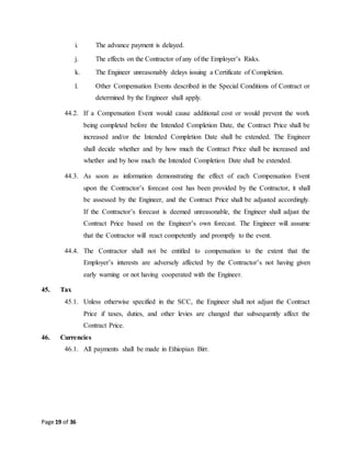 Page 19 of 36
i. The advance payment is delayed.
j. The effects on the Contractor of any of the Employer’s Risks.
k. The Engineer unreasonably delays issuing a Certificate of Completion.
l. Other Compensation Events described in the Special Conditions of Contract or
determined by the Engineer shall apply.
44.2. If a Compensation Event would cause additional cost or would prevent the work
being completed before the Intended Completion Date, the Contract Price shall be
increased and/or the Intended Completion Date shall be extended. The Engineer
shall decide whether and by how much the Contract Price shall be increased and
whether and by how much the Intended Completion Date shall be extended.
44.3. As soon as information demonstrating the effect of each Compensation Event
upon the Contractor’s forecast cost has been provided by the Contractor, it shall
be assessed by the Engineer, and the Contract Price shall be adjusted accordingly.
If the Contractor’s forecast is deemed unreasonable, the Engineer shall adjust the
Contract Price based on the Engineer’s own forecast. The Engineer will assume
that the Contractor will react competently and promptly to the event.
44.4. The Contractor shall not be entitled to compensation to the extent that the
Employer’s interests are adversely affected by the Contractor’s not having given
early warning or not having cooperated with the Engineer.
45. Tax
45.1. Unless otherwise specified in the SCC, the Engineer shall not adjust the Contract
Price if taxes, duties, and other levies are changed that subsequently affect the
Contract Price.
46. Currencies
46.1. All payments shall be made in Ethiopian Birr.
 