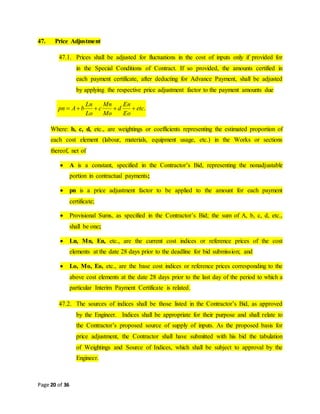 Page 20 of 36
47. Price Adjustment
47.1. Prices shall be adjusted for fluctuations in the cost of inputs only if provided for
in the Special Conditions of Contract. If so provided, the amounts certified in
each payment certificate, after deducting for Advance Payment, shall be adjusted
by applying the respective price adjustment factor to the payment amounts due
.etc
Eo
En
d
Mo
Mn
c
Lo
Ln
bApn 
Where: b, c, d, etc., are weightings or coefficients representing the estimated proportion of
each cost element (labour, materials, equipment usage, etc.) in the Works or sections
thereof, net of
 A is a constant, specified in the Contractor’s Bid, representing the nonadjustable
portion in contractual payments;
 pn is a price adjustment factor to be applied to the amount for each payment
certificate;
 Provisional Sums, as specified in the Contractor’s Bid; the sum of A, b, c, d, etc.,
shall be one;
 Ln, Mn, En, etc., are the current cost indices or reference prices of the cost
elements at the date 28 days prior to the deadline for bid submission; and
 Lo, Mo, Eo, etc., are the base cost indices or reference prices corresponding to the
above cost elements at the date 28 days prior to the last day of the period to which a
particular Interim Payment Certificate is related.
47.2. The sources of indices shall be those listed in the Contractor’s Bid, as approved
by the Engineer. Indices shall be appropriate for their purpose and shall relate to
the Contractor’s proposed source of supply of inputs. As the proposed basis for
price adjustment, the Contractor shall have submitted with his bid the tabulation
of Weightings and Source of Indices, which shall be subject to approval by the
Engineer.
 