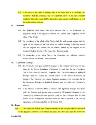 Page 21 of 36
47.3. If the value of the index is changed after it has been used in a calculation, the
calculation shall be corrected and an adjustment made in the next payment
certificate. The index value shall be deemed to take account of all changes in cost
due to fluctuations in costs.
48. Retention
48.1. The Employer shall retain from each payment due to the Contractor the
proportion stated in the Special Conditions of Contract until Completion of the
whole of the Works.
48.2. On completion of the whole of the Works, half the total amount retained shall be
repaid to the Contractor and half when the Defects Liability Period has passed
and the Engineer has certified that all Defects notified by the Engineer to the
Contractor before the end of this period have been corrected.
48.3. On completion of the whole Works, the Contractor may substitute retention
money with an “on demand” Bank guarantee.
49. Liquidated Damages
49.1. The Contractor shall pay liquidated damages to the Employer at the rate per day
stated in the Special Conditions of Contract for each day that the Completion
Date is later than the Intended Completion Date. The total amount of liquidated
damages shall not exceed the amount defined in the Special Conditions of
Contract. The Employer may deduct liquidated damages from payments due to
the Contractor. Payment of liquidated damages shall not affect the Contractor’s
liabilities.
49.2. If the Intended Completion Date is extended after liquidated damages have been
paid, the Engineer shall correct any overpayment of liquidated damages by the
Contractor by adjusting the next payment certificate. The Contractor shall be paid
interest on the overpayment, calculated from the date of payment to the date of
repayment, at the rates specified in Sub-Clause 43.1.
50. Bonus
50.1. The Contractor shall be paid a Bonus calculated at the rate per calendar day stated
in the Special Conditions of Contract for each day (less any days for which the
 