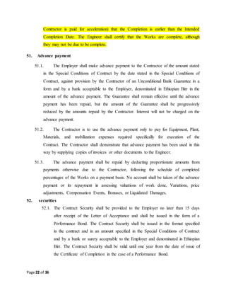Page 22 of 36
Contractor is paid for acceleration) that the Completion is earlier than the Intended
Completion Date. The Engineer shall certify that the Works are complete, although
they may not be due to be complete.
51. Advance payment
51.1. The Employer shall make advance payment to the Contractor of the amount stated
in the Special Conditions of Contract by the date stated in the Special Conditions of
Contract, against provision by the Contractor of an Unconditional Bank Guarantee in a
form and by a bank acceptable to the Employer, denominated in Ethiopian Birr in the
amount of the advance payment. The Guarantee shall remain effective until the advance
payment has been repaid, but the amount of the Guarantee shall be progressively
reduced by the amounts repaid by the Contractor. Interest will not be charged on the
advance payment.
51.2. The Contractor is to use the advance payment only to pay for Equipment, Plant,
Materials, and mobilization expenses required specifically for execution of the
Contract. The Contractor shall demonstrate that advance payment has been used in this
way by supplying copies of invoices or other documents to the Engineer.
51.3. The advance payment shall be repaid by deducting proportionate amounts from
payments otherwise due to the Contractor, following the schedule of completed
percentages of the Works on a payment basis. No account shall be taken of the advance
payment or its repayment in assessing valuations of work done, Variations, price
adjustments, Compensation Events, Bonuses, or Liquidated Damages.
52. securities
52.1. The Contract Security shall be provided to the Employer no later than 15 days
after receipt of the Letter of Acceptance and shall be issued in the form of a
Performance Bond. The Contract Security shall be issued in the format specified
in the contract and in an amount specified in the Special Conditions of Contract
and by a bank or surety acceptable to the Employer and denominated in Ethiopian
Birr. The Contract Security shall be valid until one year from the date of issue of
the Certificate of Completion in the case of a Performance Bond.
 