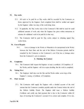 Page 23 of 36
53. Day works
53.1. All work to be paid for as Day works shall be recorded by the Contractor on
forms approved by the Engineer. Each completed form shall be verified and signed
by the Engineer within two days of the work being done.
53.2. If applicable, the Day works rates in the Contractor’s Bid shall be used for small
additional amounts of work only when the Engineer has given written instructions in
advance for additional work to be paid for in that way.
53.3. The Contractor shall be paid for Day works subject to obtaining signed Day
works forms.
54. Cost of Repairs
54.1. Loss or damage to the Works or Materials to be incorporated in the Works
between the Start Date and the end of the Defects Correction periods shall be
remedied by the Contractor at the Contractor’s cost if the loss or damage arises
from the Contractor’s acts or omissions.
E. Finishing the Contract
55. Completion
55.1. The Contractor shall request the Engineer to issue a certificate of Completion of
the Works, and the Engineer will do so upon deciding that the work is completed.
56. Taking Over
56.1. The Employer shall take over the Site and the Works within seven days of the
Engineer’s issuing a Certificate of Completion.
57. Final Account
57.1. The Contractor shall supply the Engineer with a detailed account of the total
amount that the Contractor considers payable under the Contract before the end of
the Defects Liability Period. The Engineer shall issue a Defects Liability
Certificate and certify any final payment that is due to the Contractor within 60
days of receiving the Contractor’s account if it is correct and complete. If it is not,
 