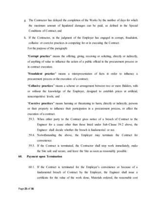 Page 25 of 36
g. The Contractor has delayed the completion of the Works by the number of days for which
the maximum amount of liquidated damages can be paid, as defined in the Special
Conditions of Contract; and
h. If the Contractor, in the judgment of the Employer has engaged in corrupt, fraudulent,
collusive or coercive practices in competing for or in executing the Contract.
For the purpose of this paragraph:
"Corrupt practice" means the offering, giving, receiving or soliciting, directly or indirectly,
of anything of value to influence the action of a public official in the procurement process or
in contract execution.
"Fraudulent practice" means a misrepresentation of facts in order to influence a
procurement process or the execution of a contract;
“Collusive practices” means a scheme or arrangement between two or more Bidders, with
or without the knowledge of the Employer, designed to establish prices at artificial,
noncompetitive levels; and
“Coercive practices” means harming or threatening to harm, directly or indirectly, persons
or their property to influence their participation in a procurement process, or affect the
execution of a contract.
59.3. When either party to the Contract gives notice of a breach of Contract to the
Engineer for a cause other than those listed under Sub-Clause 59.2 above, the
Engineer shall decide whether the breach is fundamental or not.
59.4. Notwithstanding the above, the Employer may terminate the Contract for
convenience.
59.5. If the Contract is terminated, the Contractor shall stop work immediately, make
the Site safe and secure, and leave the Site as soon as reasonably possible.
60. Payment upon Termination
60.1. If the Contract is terminated for the Employer’s convenience or because of a
fundamental breach of Contract by the Employer, the Engineer shall issue a
certificate for the value of the work done, Materials ordered, the reasonable cost
 