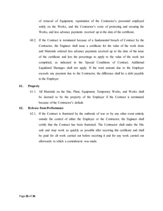 Page 26 of 36
of removal of Equipment, repatriation of the Contractor’s personnel employed
solely on the Works, and the Contractor’s costs of protecting and securing the
Works, and less advance payments received up to the date of the certificate.
60.2. If the Contract is terminated because of a fundamental breach of Contract by the
Contractor, the Engineer shall issue a certificate for the value of the work done
and Materials ordered less advance payments received up to the date of the issue
of the certificate and less the percentage to apply to the value of the work not
completed, as indicated in the Special Conditions of Contract. Additional
Liquidated Damages shall not apply. If the total amount due to the Employer
exceeds any payment due to the Contractor, the difference shall be a debt payable
to the Employer.
61. Property
61.1. All Materials on the Site, Plant, Equipment, Temporary Works, and Works shall
be deemed to be the property of the Employer if the Contract is terminated
because of the Contractor’s default.
62. Release from Performance
62.1. If the Contract is frustrated by the outbreak of war or by any other event entirely
outside the control of either the Employer or the Contractor, the Engineer shall
certify that the Contract has been frustrated. The Contractor shall make the Site
safe and stop work as quickly as possible after receiving this certificate and shall
be paid for all work carried out before receiving it and for any work carried out
afterwards to which a commitment was made.
 